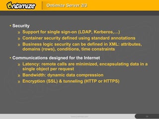 Security Support for single sign-on (LDAP, Kerberos,…) Container security defined using standard annotations  Business logic security can be defined in XML: attributes, domains (rows), conditions, time constraints  Communications designed for the Internet Latency: remote calls are minimized, encapsulating data in a single object per request Bandwidth: dynamic data compression Encryption (SSL) & tunneling (HTTP or HTTPS) Ontimize Server 2/3 www.ontimize.com 
