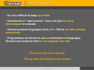It’s very difficult to keep  up to date Commercial or “open-source”, there are just  too many technologies  to evaluate General purpose languages (Java, C++, C#) do  not offer enough productivity Programmers are forced to use a combination of languages, libraries and products that  do not integrate very well Software complexity www.ontimize.com The learning curve grows The quality of software decreases 