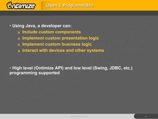 Using Java, a developer can: Include custom components Implement custom presentation logic Implement custom business logic Interact with devices and other systems High level (Ontimize API) and low level (Swing, JDBC, etc.) programming supported Open & Programmable www.ontimize.com 