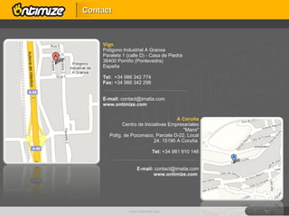 Vigo Polígono Industrial A Granxa Paralela 1 (calle D) - Casa de Piedra 36400 Porriño (Pontevedra) España Tel:  +34 986 342 774 Fax:  +34 986 342 298 --------------------------------------------------------------------------------------------------------------- E-mail:  [email_address] www.ontimize.com A Coruña Centro de Iniciativas Empresariales "Mans" Políg. de Pocomaco, Parcela D-22, Local 24. 15190 A Coruña  Tel:  +34 981 910 146 --------------------------------------------------------------------------------------------------------------- E-mail:  [email_address] www.ontimize.com  www.ontimize.com Contact 