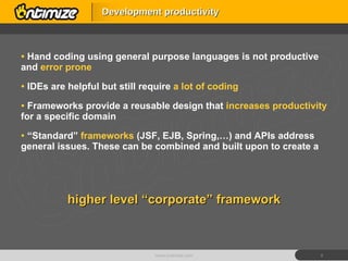 Hand coding using general purpose languages is not productive and  error prone IDEs are helpful but still require  a lot of coding Frameworks provide a reusable design that  increases productivity  for a specific domain “ Standard”  frameworks  (JSF, EJB, Spring,…) and APIs address general issues. These can be combined and built upon to create a Development productivity www.ontimize.com higher level “corporate” framework 