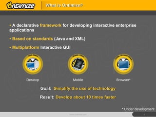 A declarative  framework   for developing interactive enterprise applications Based on standards  (Java and XML) Multiplatform  Interactive GUI Goal:  Simplify the use of technology Result:  Develop about 10 times faster What is Ontimize? www.ontimize.com * Under development Desktop Mobile Browser* 