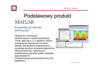 3
www.ont.com.pl
Podstawowy produkt
SimulinkMATLAB
Środowisko do obliczeń
technicznych
•Obliczenia numeryczne
•Analiza dan...
