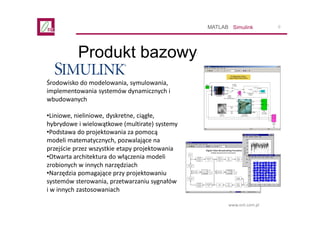 9
www.ont.com.pl
Produkt bazowy
SimulinkMATLAB
Środowisko do modelowania, symulowania,
implementowania systemów dynamiczny...