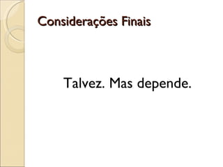 Considerações Finais Talvez. Mas depende. 