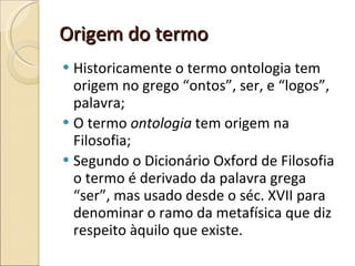 Origem do termo Historicamente o termo ontologia tem origem no grego “ontos”, ser, e “logos”, palavra; O termo  ontologia  tem origem na Filosofia; Segundo o Dicionário Oxford de Filosofia o termo é derivado da palavra grega “ser”, mas usado desde o séc. XVII para denominar o ramo da metafísica que diz respeito àquilo que existe. 