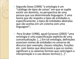 Segundo Sowa (1999) “a ontologia é um “catálogo de tipos de coisas” em que se supõe existir um domínio, na perspectiva de uma pessoa que usa determinada linguagem. É uma teoria que diz respeito a tipos de entidades e, especificamente, a tipos de entidades abstratas que são aceitas em um sistema com uma linguagem”; Para Gruber (1996), apud Corazzon (2002) “uma ontologia é uma especificação explícita de uma conceitualização. [...] Em tal ontologia, definições associam nomes de entidades no universo do discurso (por exemplo, classes relações, funções etc. com textos que descrevem o que os nomes significam e os axiomas formais que restringem a interpretação e o uso desses termos) [...]”. 