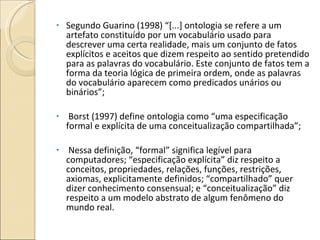 Segundo Guarino (1998) “[...] ontologia se refere a um artefato constituído por um vocabulário usado para descrever uma certa realidade, mais um conjunto de fatos explícitos e aceitos que dizem respeito ao sentido pretendido para as palavras do vocabulário. Este conjunto de fatos tem a forma da teoria lógica de primeira ordem, onde as palavras do vocabulário aparecem como predicados unários ou binários”; Borst (1997) define ontologia como “uma especificação formal e explícita de uma conceitualização compartilhada”; Nessa definição, “formal” significa legível para computadores; “especificação explícita” diz respeito a conceitos, propriedades, relações, funções, restrições, axiomas, explicitamente definidos; “compartilhado” quer dizer conhecimento consensual; e “conceitualização” diz respeito a um modelo abstrato de algum fenômeno do mundo real. 