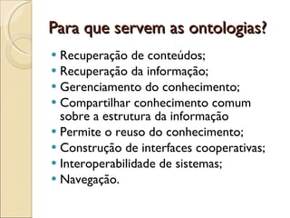 Para que servem as ontologias? Recuperação de conteúdos; Recuperação da informação; Gerenciamento do conhecimento;  Compartilhar conhecimento comum sobre a estrutura da informação  Permite o reuso do conhecimento; Construção de interfaces cooperativas; Interoperabilidade de sistemas; Navegação. 