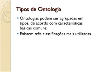 Tipos de Ontologia Ontologias podem ser agrupadas em tipos, de acordo com características básicas comuns; Existem três classificações mais utilizadas. 