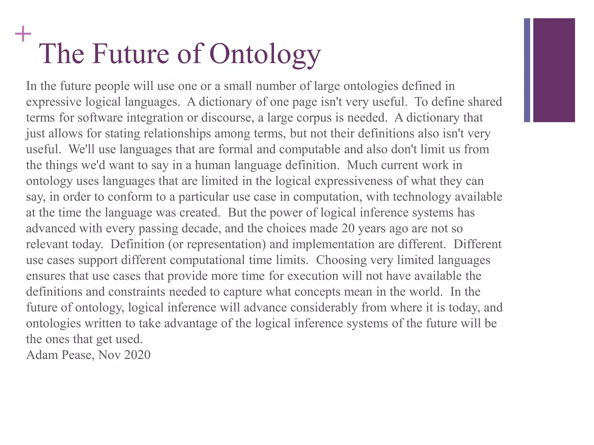 +
The Future of Ontology
In the future people will use one or a small number of large ontologies defined in
expressive logical languages. A dictionary of one page isn't very useful. To define shared
terms for software integration or discourse, a large corpus is needed. A dictionary that
just allows for stating relationships among terms, but not their definitions also isn't very
useful. We'll use languages that are formal and computable and also don't limit us from
the things we'd want to say in a human language definition. Much current work in
ontology uses languages that are limited in the logical expressiveness of what they can
say, in order to conform to a particular use case in computation, with technology available
at the time the language was created. But the power of logical inference systems has
advanced with every passing decade, and the choices made 20 years ago are not so
relevant today. Definition (or representation) and implementation are different. Different
use cases support different computational time limits. Choosing very limited languages
ensures that use cases that provide more time for execution will not have available the
definitions and constraints needed to capture what concepts mean in the world. In the
future of ontology, logical inference will advance considerably from where it is today, and
ontologies written to take advantage of the logical inference systems of the future will be
the ones that get used.
Adam Pease, Nov 2020
 