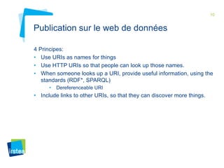 10

Publication sur le web de données
4 Principes:
• Use URIs as names for things
• Use HTTP URIs so that people can look up those names.
• When someone looks up a URI, provide useful information, using the
standards (RDF*, SPARQL)
•

Dereferenceable URI

• Include links to other URIs, so that they can discover more things.

 