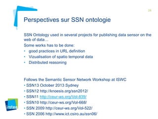 24

Perspectives sur SSN ontologie
SSN Ontology used in several projects for publishing data sensor on the
web of data…
Some works has to be done:
• good practices in URL definition
• Vizualisation of spatio temporal data
• Distributed reasoning

Follows the Semantic Sensor Network Workshop at ISWC
• SSN13 October 2013 Sydney
• SSN12 http://knoesis.org/ssn2012/
• SSN11 http://ceur-ws.org/Vol-839/
• SSN10 http://ceur-ws.org/Vol-668/
• SSN 2009 http://ceur-ws.org/Vol-522/
• SSN 2006 http://www.ict.csiro.au/ssn06/

 