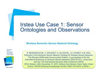 Irstea Use Case 1: Sensor
Ontologies and Observations
Wireless Semantic Sensor Network Ontology
Pour mieux
affirmer
ses missions,
le Cemagref
devient Irstea

www.irstea.fr

R. BENDADOUCHE, C. ROUSSEY, G. De SOUSA, J.P. CHANET, K.M. HOU.
Extension of the Semantic Sensor Network Ontology for Wireless Sensor Networks:
The Stimulus-WSNnode-Communication Pattern. In proceedings of the 5th
International Workshop on Semantic Sensor Networks (SSN 2012) in conjunction
with the 11th International Semantic Web Conference (ISWC
2012), Boston, USA, November 12, 2012. Editors Cory Henson, Kerry Taylor, Oscar
Corcho. CEUR Workshop Proceedings Vol 904. ISSN 1613-0073, p 49-64. /

 