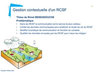 27

Gestion contextuelle d'un RCSF
Thèse de Rimel BENDADOUCHE
Problématique
•
•
•
•

Evaluation
du TR
MOTIVE
01 février
2012

risques.meteo.edu

Dans les RCSF la communication est le service le plus coûteux
Limiter les données communiquées pour améliorer la durée de vie du RCSF
Modifier la politique de communication en fonction du contexte
Qualifier les données envoyées par les RCSF pour mieux les intégrer

 