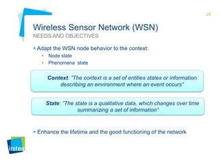 28

Wireless Sensor Network (WSN)
NEEDS AND OBJECTIVES
 Adapt the WSN node behavior to the context:
•
•

Node state
Phenomena state

Context: ”The context is a set of entities states or information
describing an environment where an event occurs”
State: ”The state is a qualitative data, which changes over time
summarizing a set of information”

 Enhance the lifetime and the good functioning of the network

 