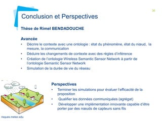 36

Conclusion et Perspectives
Thèse de Rimel BENDADOUCHE
Avancée
•
•
•
•

Evaluation
du TR
MOTIVE
01 février
2012

Décrire le contexte avec une ontologie : état du phénomène, état du nœud, la
mesure, la communication
Déduire les changements de contexte avec des règles d’inférence
Création de l’ontologie Wireless Semantic Sensor Network à partir de
l’ontologie Semantic Sensor Network
Simulation de la durée de vie du réseau

Perspectives
•
•
•

risques.meteo.edu

Terminer les simulations pour évaluer l’efficacité de la
proposition
Qualifier les données communiquées (agrégat)
Développer une implémentation innovante capable d’être
porter par des nœuds de capteurs sans fils

 