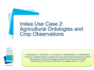 Irstea Use Case 2:
Agricultural Ontologies and
Crop Observations
Pour mieux
affirmer
ses missions,
le Cemagref
devient Irstea

F. AMARGER, C. ROUSSEY, J.P. CHANET, N. HERNANDEZ, O. HAEMMERLÉ
Toward an intelligent system to gather and query data about bio-agressors attacks
10th Summer School on Ontology Engineering and the Semantic Web
(SSSW2013), 07/07/2013-13/07/2013, Cercedilla, ESP (p. 1), 2013
www.irstea.fr

 