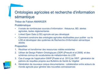 39

Ontologies agricoles et recherche d'information
sémantique
Thèse de Fabien AMARGER
Problématique
•
•
•

Il existe de nombreuses sources d’information : thésaurus, BD, alertes
agricoles, textes réglementaires
Linked Open Data (LOD) agricole est peu développé
Comment construire des ontologies agricoles réutilisables pour publier sur le
LOD et développer des systèmes de Recherche d’Information sémantique
dédiés

Proposition
1. Réutiliser et transformer des ressources viables existantes
2. Utiliser de Design Pattern Ontologiques (ODP) [Presutti et al 2008] et des
schémas connus de vocabulaires de métadonnées du LOD
3. Cas d’usage de l’application SWIP [Pradel et al. 2011] de l’IRIT : génération de
patrons de requêtes propres aux Bulletins de Santé du Végétal
4. Génération de nouveaux corpus documentaires : collaboration entre acteurs de
monde agricole pour générer des nouvelles connaissances

 