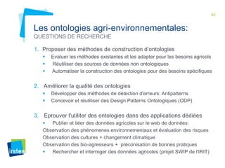 40

Les ontologies agri-environnementales:
QUESTIONS DE RECHERCHE
1. Proposer des méthodes de construction d’ontologies




Evaluer les méthodes existantes et les adapter pour les besoins agricols
Réutiliser des sources de données non ontologiques
Automatiser la construction des ontologies pour des besoins spécifiques

2. Améliorer la qualité des ontologies



Développer des méthodes de détection d'erreurs: Antipatterns
Concevoir et réutiliser des Design Patterns Ontologiques (ODP)

3. Eprouver l'utiliter des ontologies dans des applications dédiées

Publier et liéer des données agricoles sur le web de données:
Observation des phénomenes environnementaux et évaluation des risques
Observation des cultures + changement climatique
Observation des bio-agresseurs + préconisation de bonnes pratiques

Rechercher et interroger des données agricoles (projet SWIP de l'IRIT)

 
