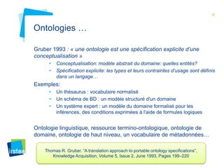 6

Ontologies …
Gruber 1993 : « une ontologie est une spécification explicite d’une
conceptualisation »
•
•

Conceptualisation: modèle abstrait du domaine: quelles entités?
Spécification explicite: les types et leurs contraintes d’usage sont définis
dans un langage…

Exemples:
•
•
•

Un thésaurus : vocabulaire normalisé
Un schéma de BD : un modèle structuré d'un domaine
Un système expert : un modèle du domaine formalisé pour les
inférences, des conditions exprimées à l'aide de formules logiques

Ontologie linguistique, ressource termino-ontologique, ontologie de
domaine, ontologie de haut niveau, un vocabulaire de métadonnées…
Thomas R. Gruber. “A translation approach to portable ontology specifications”,
Knowledge Acquisition, Volume 5, Issue 2, June 1993, Pages 199–220

 