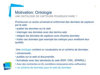 7

Motivation: Ontologie
UNE ONTOLOGIE DE CAPTEURS POURQUOI FAIRE ?
Promouvoir un accès universel et uniformisé des données de capteurs
par le web:
• publier les données sur le web
• interroger ces données avec des techno web
• intégrer les données de capteurs avec d'autres données
• traiter ces données (par exemple les nettoyer pour améliorer leur
qualité)
Une ontologie contient un vocabulaire et un schéma de données:
• consensuels,
• publiés sur le web et documentés
• formalisés avec des standards du web (RDF, OWL, SPARQL)
• Avec des contraintes en DL (conditions nécessaires et/ou suffisantes)
= un schéma de données pour le web de données

 
