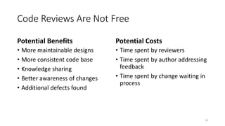 Code Reviews Are Not Free
Potential Benefits
• More maintainable designs
• More consistent code base
• Knowledge sharing
• Better awareness of changes
• Additional defects found
Potential Costs
• Time spent by reviewers
• Time spent by author addressing
feedback
• Time spent by change waiting in
process
18
 