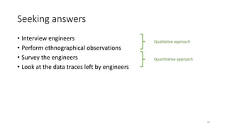 Seeking answers
• Interview engineers
• Perform ethnographical observations
• Survey the engineers
• Look at the data traces left by engineers
Qualitative approach
Quantitative approach
20
 