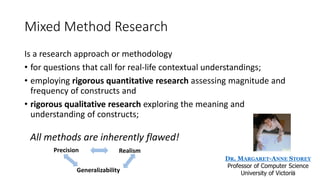 Mixed Method Research
Is a research approach or methodology
• for questions that call for real-life contextual understandings;
• employing rigorous quantitative research assessing magnitude and
frequency of constructs and
• rigorous qualitative research exploring the meaning and
understanding of constructs;
DR. MARGARET-ANNE STOREY
Professor of Computer Science
University of Victoria
All methods are inherently flawed!
Generalizability
Precision Realism
21
 