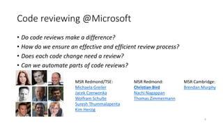 Code reviewing @Microsoft
• Do code reviews make a difference?
• How do we ensure an effective and efficient review process?
• Does each code change need a review?
• Can we automate parts of code reviews?
MSR Redmond/TSE:
Michaela Greiler
Jacek Czerwonka
Wolfram Schulte
Suresh Thummalapenta
Kim Herzig
MSR Redmond:
Christian Bird
Nachi Nagappan
Thomas Zimmermann
MSR Cambridge:
Brendan Murphy
4
 
