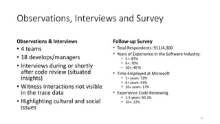 Observations, Interviews and Survey
Observations & Interviews
• 4 teams
• 18 develops/managers
• Interviews during or shortly
after code review (situated
insights)
• Witness interactions not visible
in the trace data
• Highlighting cultural and social
issues
Follow-up Survey
• Total Respondents: 911/4,300
• Years of Experience in the Software Industry:
• 2+: 87%
• 6+: 70%
• 10+: 40 %
• Time Employed at Microsoft
• 2+ years: 72%
• 6+ years: 43%
• 10+ years: 17%
• Experience Code Reviewing
• 2-5 years: 80.3%
• 10+: 22%
47
 