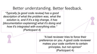 Better understanding. ddetter feedback.
55
“A bad reviewer tries to force their
preference on you. A good code reviewer
makes your code conform to certain
principles, but not opinion"
(Participant 4)
“Typically [a good code review] has a good
description of what the problem was, what the
solution is, and if it's a big change, it has
[documentation explaining] what it's doing and
how it's integrated with everything else.“
(Participant 4)
Better feedback.
 