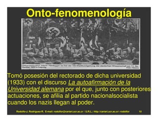 Onto-fenomenología




Tomó posesión del rectorado de dicha universidad
(1933) con el discurso La autoafirmación de la
Universidad alemana por el que, junto con posteriores
actuaciones, se afilia al partido nacionalsocialista
cuando los nazis llegan al poder.
   Rodolfo-J. Rodríguez-R. E-mail: rodolfor@cariari.ucr.ac.cr / U.R.L.: http://cariari.ucr.ac.cr/~rodolfor   10
 