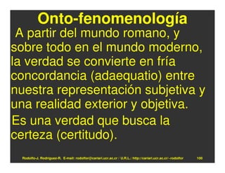 Onto-fenomenología
 A partir del mundo romano, y
sobre todo en el mundo moderno,
la verdad se convierte en fría
concordancia (adaequatio) entre
nuestra representación subjetiva y
una realidad exterior y objetiva.
Es una verdad que busca la
certeza (certitudo).
  Rodolfo-J. Rodríguez-R. E-mail: rodolfor@cariari.ucr.ac.cr / U.R.L.: http://cariari.ucr.ac.cr/~rodolfor   100
 