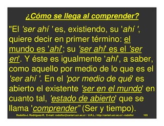 ¿Cómo se llega al comprender?
"El 'ser ahí ' es, existiendo, su 'ahí ',
quiere decir en primer término: el
mundo es 'ahí'; su 'ser ahí' es el 'ser
en'. Y éste es igualmente 'ahí', a saber,
como aquello por medio de lo que es el
'ser ahí '. En el 'por medio de qué' es
abierto el existente 'ser en el mundo' en
cuanto tal, 'estado de abierto' que se
llama 'comprender” (Ser y tiempo).
  Rodolfo-J. Rodríguez-R. E-mail: rodolfor@cariari.ucr.ac.cr / U.R.L.: http://cariari.ucr.ac.cr/~rodolfor   103
 