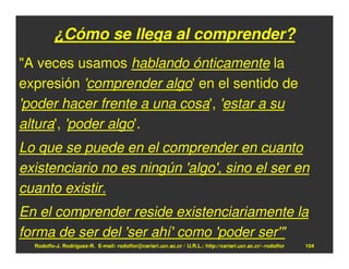 ¿Cómo se llega al comprender?
"A veces usamos hablando ónticamente la
expresión 'comprender algo' en el sentido de
'poder hacer frente a una cosa', 'estar a su
altura', 'poder algo'.
Lo que se puede en el comprender en cuanto
existenciario no es ningún 'algo', sino el ser en
cuanto existir.
En el comprender reside existenciariamente la
forma de ser del 'ser ahí' como 'poder ser'"
  Rodolfo-J. Rodríguez-R. E-mail: rodolfor@cariari.ucr.ac.cr / U.R.L.: http://cariari.ucr.ac.cr/~rodolfor   104
 