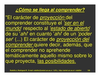 ¿Cómo se llega al comprender?
"El carácter de proyección del
comprender constituye el 'ser en el
mundo' respecto al 'estado de abierto'
de su 'ahí' en cuanto 'ahí' de un 'poder
ser' (...) El carácter de proyección del
comprender quiere decir, además, que
el comprender no aprehende
temáticamente aquello mismo sobre lo
que proyecta, las posibilidades.
  Rodolfo-J. Rodríguez-R. E-mail: rodolfor@cariari.ucr.ac.cr / U.R.L.: http://cariari.ucr.ac.cr/~rodolfor   106
 