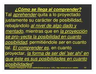¿Cómo se llega al comprender?
Tal aprehender quita a lo proyectado
justamente su carácter de posibilidad,
rebajándolo al nivel de algo dado y
mentado, mientras que en la proyección
se pro–yecta la posibilidad en cuanto
posibilidad, permitiéndole ser en cuanto
tal. El comprender es, en cuanto
proyectar, la forma de ser del 'ser ahí' en
que éste es sus posibilidades en cuanto
posibilidades"
  Rodolfo-J. Rodríguez-R. E-mail: rodolfor@cariari.ucr.ac.cr / U.R.L.: http://cariari.ucr.ac.cr/~rodolfor   107
 