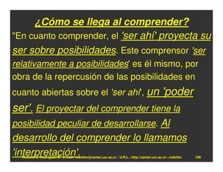 ¿Cómo se llega al comprender?
"En cuanto comprender, el 'ser ahí' proyecta su
ser sobre posibilidades. Este comprensor 'ser
relativamente a posibilidades' es él mismo, por
obra de la repercusión de las posibilidades en
cuanto abiertas sobre el 'ser ahí', un                                                      'poder
ser'. El proyectar del comprender tiene la
posibilidad peculiar de desarrollarse. Al
desarrollo del comprender lo llamamos
'interpretación'.
  Rodolfo-J. Rodríguez-R. E-mail: rodolfor@cariari.ucr.ac.cr / U.R.L.: http://cariari.ucr.ac.cr/~rodolfor   108
 