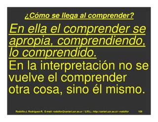 ¿Cómo se llega al comprender?

En ella el comprender se
apropia, comprendiendo,
lo comprendido.
En la interpretación no se
vuelve el comprender
otra cosa, sino él mismo.
 Rodolfo-J. Rodríguez-R. E-mail: rodolfor@cariari.ucr.ac.cr / U.R.L.: http://cariari.ucr.ac.cr/~rodolfor   109
 
