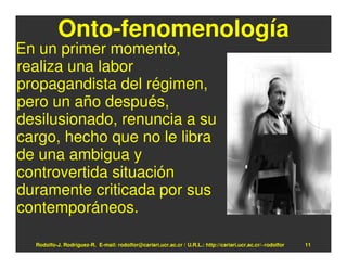 Onto-fenomenología
En un primer momento,
realiza una labor
propagandista del régimen,
pero un año después,
desilusionado, renuncia a su
cargo, hecho que no le libra
de una ambigua y
controvertida situación
duramente criticada por sus
contemporáneos.

  Rodolfo-J. Rodríguez-R. E-mail: rodolfor@cariari.ucr.ac.cr / U.R.L.: http://cariari.ucr.ac.cr/~rodolfor   11
 