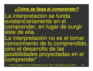 ¿Cómo se llega al comprender?
La interpretación se funda
existenciariamente en el
comprender, en lugar de surgir
éste de ella.
La interpretación no es el tomar
conocimiento de lo comprendido,
sino el desarrollo de las
posibilidades proyectadas en el
comprender" .
 Rodolfo-J. Rodríguez-R. E-mail: rodolfor@cariari.ucr.ac.cr / U.R.L.: http://cariari.ucr.ac.cr/~rodolfor   110
 
