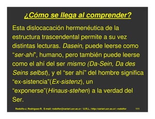 ¿Cómo se llega al comprender?
Esta dislocacación hermenéutica de la
estructura trascendental permite a su vez
distintas lecturas. Dasein, puede leerse como
“ser-ahí”, humano, pero también puede leerse
como el ahí del ser mismo (Da-Sein, Da des
Seins selbst), y el “ser ahí” del hombre significa
“ex-sistencia”(Ex-sistenz), un
“exponerse”(Hinaus-stehen) a la verdad del
Ser.
 Rodolfo-J. Rodríguez-R. E-mail: rodolfor@cariari.ucr.ac.cr / U.R.L.: http://cariari.ucr.ac.cr/~rodolfor   111
 