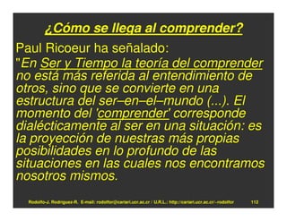 ¿Cómo se llega al comprender?
Paul Ricoeur ha señalado:
"En Ser y Tiempo la teoría del comprender
no está más referida al entendimiento de
otros, sino que se convierte en una
estructura del ser–en–el–mundo (...). El
momento del 'comprender' corresponde
dialécticamente al ser en una situación: es
la proyección de nuestras más propias
posibilidades en lo profundo de las
situaciones en las cuales nos encontramos
nosotros mismos.
  Rodolfo-J. Rodríguez-R. E-mail: rodolfor@cariari.ucr.ac.cr / U.R.L.: http://cariari.ucr.ac.cr/~rodolfor   112
 