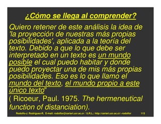 ¿Cómo se llega al comprender?
Quiero retener de este análisis la idea de
'la proyección de nuestras más propias
posibilidades', aplicada a la teoría del
texto. Debido a que lo que debe ser
interpretado en un texto es un mundo
posible el cual puedo habitar y donde
puedo proyectar una de mis más propias
posibilidades. Eso es lo que llamo el
mundo del texto, el mundo propio a este
único texto"
( Ricoeur, Paul. 1975. The hermeneutical
function of distanciation).
  Rodolfo-J. Rodríguez-R. E-mail: rodolfor@cariari.ucr.ac.cr / U.R.L.: http://cariari.ucr.ac.cr/~rodolfor   113
 