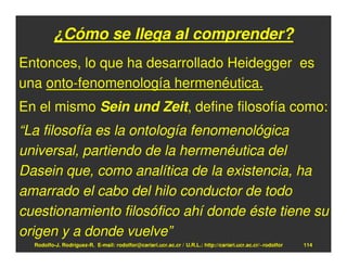 ¿Cómo se llega al comprender?
Entonces, lo que ha desarrollado Heidegger es
una onto-fenomenología hermenéutica.
En el mismo Sein und Zeit, define filosofía como:
“La filosofía es la ontología fenomenológica
universal, partiendo de la hermenéutica del
Dasein que, como analítica de la existencia, ha
amarrado el cabo del hilo conductor de todo
cuestionamiento filosófico ahí donde éste tiene su
origen y a donde vuelve”
  Rodolfo-J. Rodríguez-R. E-mail: rodolfor@cariari.ucr.ac.cr / U.R.L.: http://cariari.ucr.ac.cr/~rodolfor   114
 