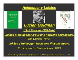 Heidegger y Lukács




                               Lucien Goldman
                              (1913 Bucarest -1970 Paris)
Lukács et Heidegger .Pour une nouvelle philosophie.
                 Ed. Denoël, 1973.
   Lukács y Heidegger, Hacia una filosofía nueva.
                    Ed. Amorrortu, Buenos Aires, 1975.

  Rodolfo-J. Rodríguez-R. E-mail: rodolfor@cariari.ucr.ac.cr / U.R.L.: http://cariari.ucr.ac.cr/~rodolfor   116
 