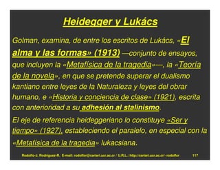 Heidegger y Lukács
Golman, examina, de entre los escritos de Lukács, «El
alma y las formas» (1913) —conjunto de ensayos,
que incluyen la «Metafísica de la tragedia»—, la «Teoría
de la novela», en que se pretende superar el dualismo
kantiano entre leyes de la Naturaleza y leyes del obrar
humano, e «Historia y conciencia de clase» (1921), escrita
con anterioridad a su adhesión al stalinismo.
El eje de referencia heideggeriano lo constituye «Ser y
tiempo» (1927), estableciendo el paralelo, en especial con la
«Metafísica de la tragedia» lukacsiana.
   Rodolfo-J. Rodríguez-R. E-mail: rodolfor@cariari.ucr.ac.cr / U.R.L.: http://cariari.ucr.ac.cr/~rodolfor   117
 