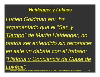 Heidegger y Lukács

Lucien Goldman en: ha
argumentado que el "Ser y
Tiempo" de Martin Heidegger, no
podría ser entendido sin reconocer
en este un debate con el trabajo:
“Historia y Conciencia de Clase de
Lukács”.
 Rodolfo-J. Rodríguez-R. E-mail: rodolfor@cariari.ucr.ac.cr / U.R.L.: http://cariari.ucr.ac.cr/~rodolfor   118
 