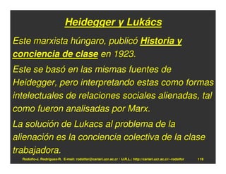 Heidegger y Lukács
Este marxista húngaro, publicó Historia y
conciencia de clase en 1923.
Este se basó en las mismas fuentes de
Heidegger, pero interpretando estas como formas
intelectuales de relaciones sociales alienadas, tal
como fueron analisadas por Marx.
La solución de Lukacs al problema de la
alienación es la conciencia colectiva de la clase
trabajadora.
  Rodolfo-J. Rodríguez-R. E-mail: rodolfor@cariari.ucr.ac.cr / U.R.L.: http://cariari.ucr.ac.cr/~rodolfor   119
 